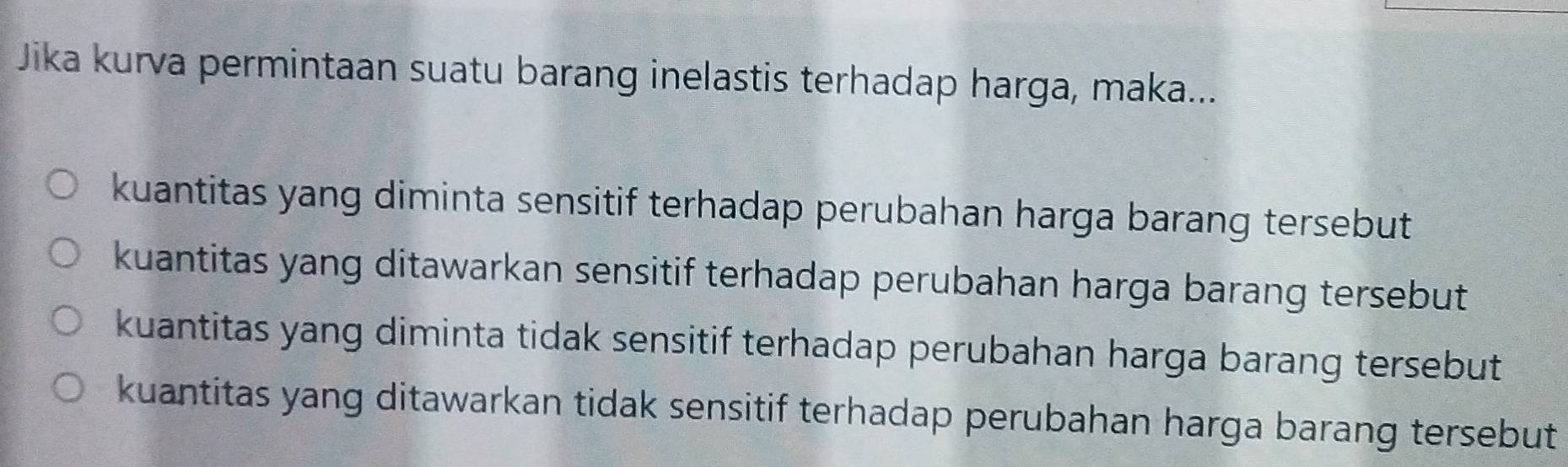 Jika kurva permintaan suatu barang inelastis terhadap harga, maka...
kuantitas yang diminta sensitif terhadap perubahan harga barang tersebut
kuantitas yang ditawarkan sensitif terhadap perubahan harga barang tersebut
kuantitas yang diminta tidak sensitif terhadap perubahan harga barang tersebut
kuantitas yang ditawarkan tidak sensitif terhadap perubahan harga barang tersebut