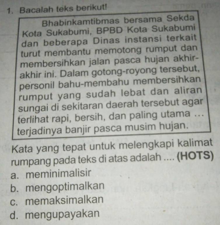 Bacalah teks berikut!
Bhabinkamtibmas bersama Sekda
Kota Sukabumi, BPBD Kota Sukabumi
dan beberapa Dinas instansi terkait
turut membantu memotong rumput dan
membersihkan jalan pasca hujan akhir-
akhir ini. Dalam gotong-royong tersebut,
personil bahu-membahu membersihkan
rumput yang sudah lebat dan aliran
sungai di sekitaran daerah tersebut agar
terlihat rapi, bersih, dan paling utama ...
terjadinya banjir pasca musim hujan.
Kata yang tepat untuk melengkapi kalimat
rumpang pada teks di atas adalah .... (HOTS)
a. meminimalisir
b. mengoptimalkan
c. memaksimalkan
d. mengupayakan