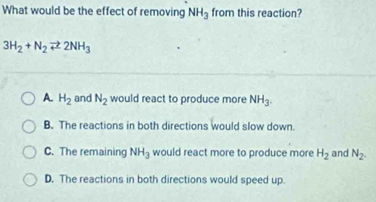 What would be the effect of removing NH_3 from this reaction?
3H_2+N_2leftharpoons 2NH_3
A. H_2 and N_2 would react to produce more NH_3.
B. The reactions in both directions would slow down.
C. The remaining NH_3 would react more to produce more H_2 and N_2.
D. The reactions in both directions would speed up.