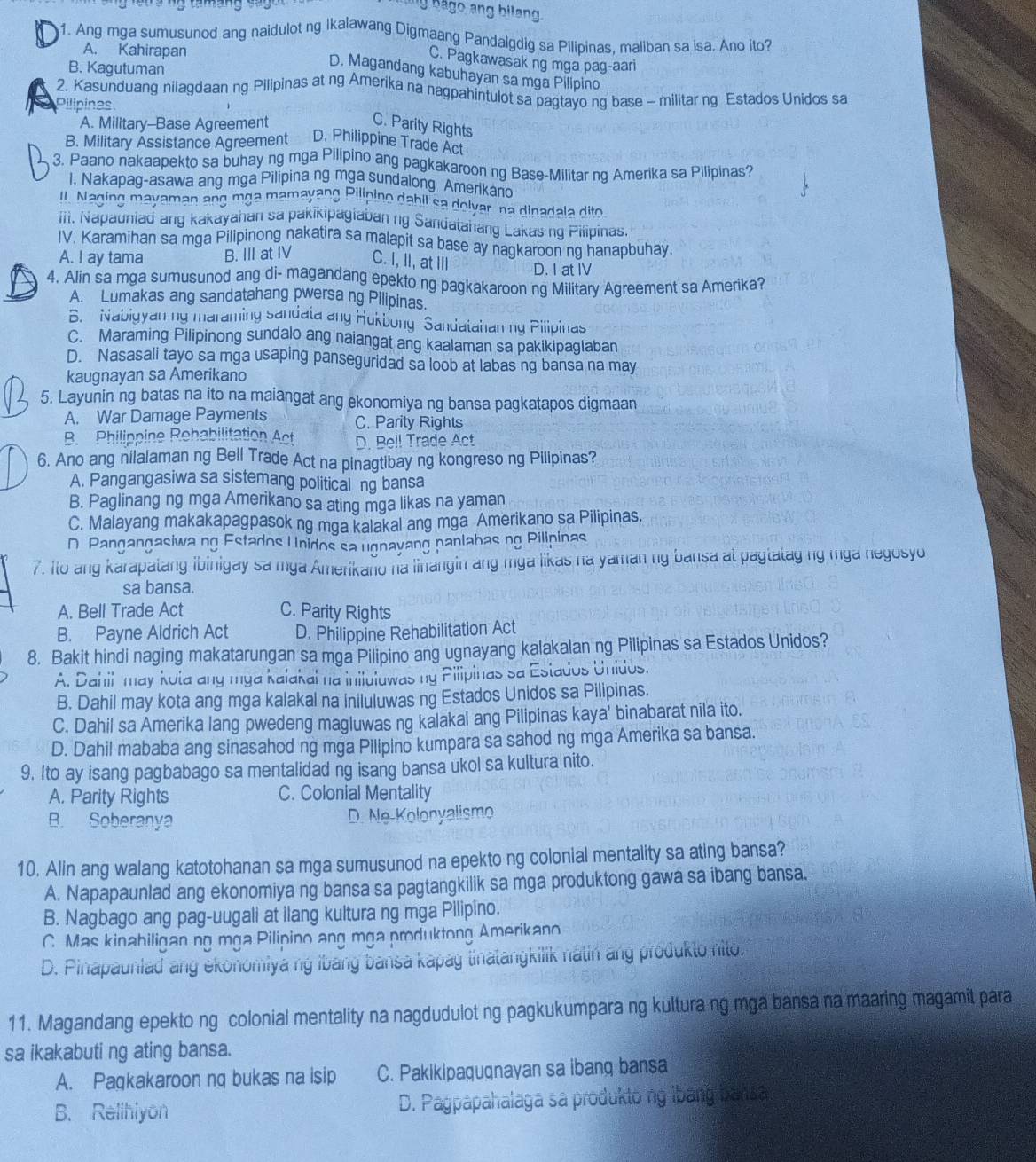 Ang mga sumusunod ang naidulot ng Ikalawang Digmaang Pandalgdig sa Pilipinas, maliban sa isa. Ano ito?
A. Kahirapan
C. Pagkawasak ng mga pag-aari
B. Kagutuman
D. Magandang kabuhayan sa mga Pilipino
2. Kasunduang nilagdaan ng Pilipinas at ng Amerika na nagpahintulot sa pagtayo ng base - militar ng Estados Unidos sa
Pilipinas
A. Military--Base Agreement C. Parity Rights
B. Military Assistance Agreement D. Philippine Trade Act
3. Paano nakaapekto sa buhay ng mga Pilipino ang pagkakaroon ng Base-Militar ng Amerika sa Pilipinas?
1. Nakapag-asawa ang mga Pilipina ng mga sundalong Amerikan
Il Naging mayaman ang mga mamayang Pilipino dabil sa dolvar, na dinadala dito
iii. Napauniad ang kakayahan sa pakikipagiaban ng Sandatahang Lakas ng Pilipinas.
IV. Karamihan sa mga Pilipinong nakatira sa malapit sa base ay nagkaroon ng hanapbuhay.
A. I ay tama B. III at IV C. I, II, at IIl D. I at IV
4, Alin sa mga sumusunod ang di- magandang epekto ng pagkakaroon ng Military Agreement sa Amerika?
A. Lumakas ang sandatahang pwersa ng Pilipinas.
B. Nabigyan ng maraming sandata ang Hukbong ' Sandatahan ng Pilipinas
C. Maraming Pilipinong sundalo ang naiangat ang kaalaman sa pakikipaglaban
D. Nasasali tayo sa mga usaping panseguridad sa loob at labas ng bansa na may
kaugnayan sa Amerikano
5. Layunin ng batas na ito na maiangat ang ekonomiya ng bansa pagkatapos digmaan
A. War Damage Payments C. Parity Rights
B. Philippine Rehabilitation Act D. Bell Trade Act
6. Ano ang nilalaman ng Bell Trade Act na pinagtibay ng kongreso ng Pilipinas?
A. Pangangasiwa sa sistemang political ng bansa
B. Paglinang ng mga Amerikano sa ating mga likas na yaman
C. Malayang makakapagpasok ng mga kalakal ang mga Amerikano sa Pilipinas.
D. Pangangasiwa.ng Estados Unidos sa ugnayang panlabas ng Pilipinas
7. Ito ang karapalang ibinigay sa mga Amerikaño na linangin ang mga likas na yaman ng bansa at pagtatag ng mga negosyo
sa bansa.
A. Bell Trade Act C. Parity Rights
B. Payne Aldrich Act D. Philippine Rehabilitation Act
8. Bakit hindi naging makatarungan sa mga Pilipino ang ugnayang kalakalan ng Pilipinas sa Estados Unidos?
A. Dahil may kota ang mya kalakai na iniluiuwas my Pilipinas sa Estados Unidos.
B. Dahil may kota ang mga kalakal na iniluluwas ng Estados Unidos sa Pilipinas.
C. Dahil sa Amerika lang pwedeng magluwas ng kalakal ang Pilipinas kaya' binabarat nila ito.
D. Dahil mababa ang sinasahod ng mga Pilipino kumpara sa sahod ng mga Amerika sa bansa.
9. Ito ay isang pagbabago sa mentalidad ng isang bansa ukol sa kultura nito.
A. Parity Rights C. Colonial Mentality
B. Soberanya  D. Ne-Kolonyalismo
10. Alin ang walang katotohanan sa mga sumusunod na epekto ng colonial mentality sa ating bansa?
A. Napapaunlad ang ekonomiya ng bansa sa pagtangkilik sa mga produktong gawa sa ibang bansa.
B. Nagbago ang pag-uugali at ilang kultura ng mga Pilipino.
C. Mas kinahiligan ng mga Pilipino ang mga produktong Amerikano
D. Pinapauniad ang ekonomiya ng ibang bansa kapag tinatangkilik natin ang produkto nito.
11. Magandang epekto ng colonial mentality na nagdudulot ng pagkukumpara ng kultura ng mga bansa na maaring magamit para
sa ikakabuti ng ating bansa.
A. Paqkakaroon nq bukas na isip C. Pakikipaqugnayan sa ibang bansa
B. Relihiyon D. Pagpapahalaga sa produkto ng ibang bansa