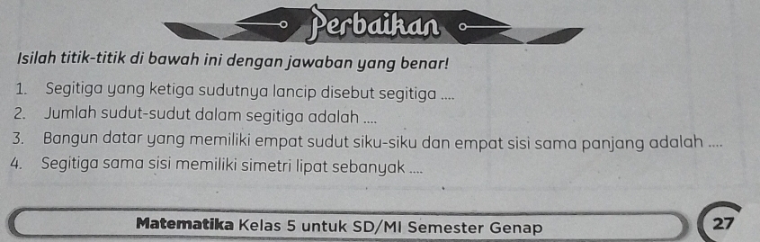 Perbaikan 
Isilah titik-titik di bawah ini dengan jawaban yang benar! 
1. Segitiga yang ketiga sudutnya lancip disebut segitiga .... 
2. Jumlah sudut-sudut dalam segitiga adalah .... 
3. Bangun datar yang memiliki empat sudut siku-siku dan empat sisi sama panjang adalah .... 
4. Segitiga sama sisi memiliki simetri lipat sebanyak .... 
Matematika Kelas 5 untuk SD/MI Semester Genap 
27