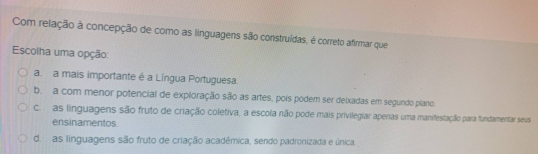 Com relação à concepção de como as linguagens são construídas, é correto afirmar que
Escolha uma opção:
a. a mais importante é a Língua Portuguesa.
b. a com menor potencial de exploração são as artes, pois podem ser deixadas em segundo plano.
C. as linguagens são fruto de criação coletiva, a escola não pode mais privilegiar apenas uma manifestação para fundamentar seus
ensinamentos.
d.as linguagens são fruto de criação acadêmica, sendo padronizada e única.