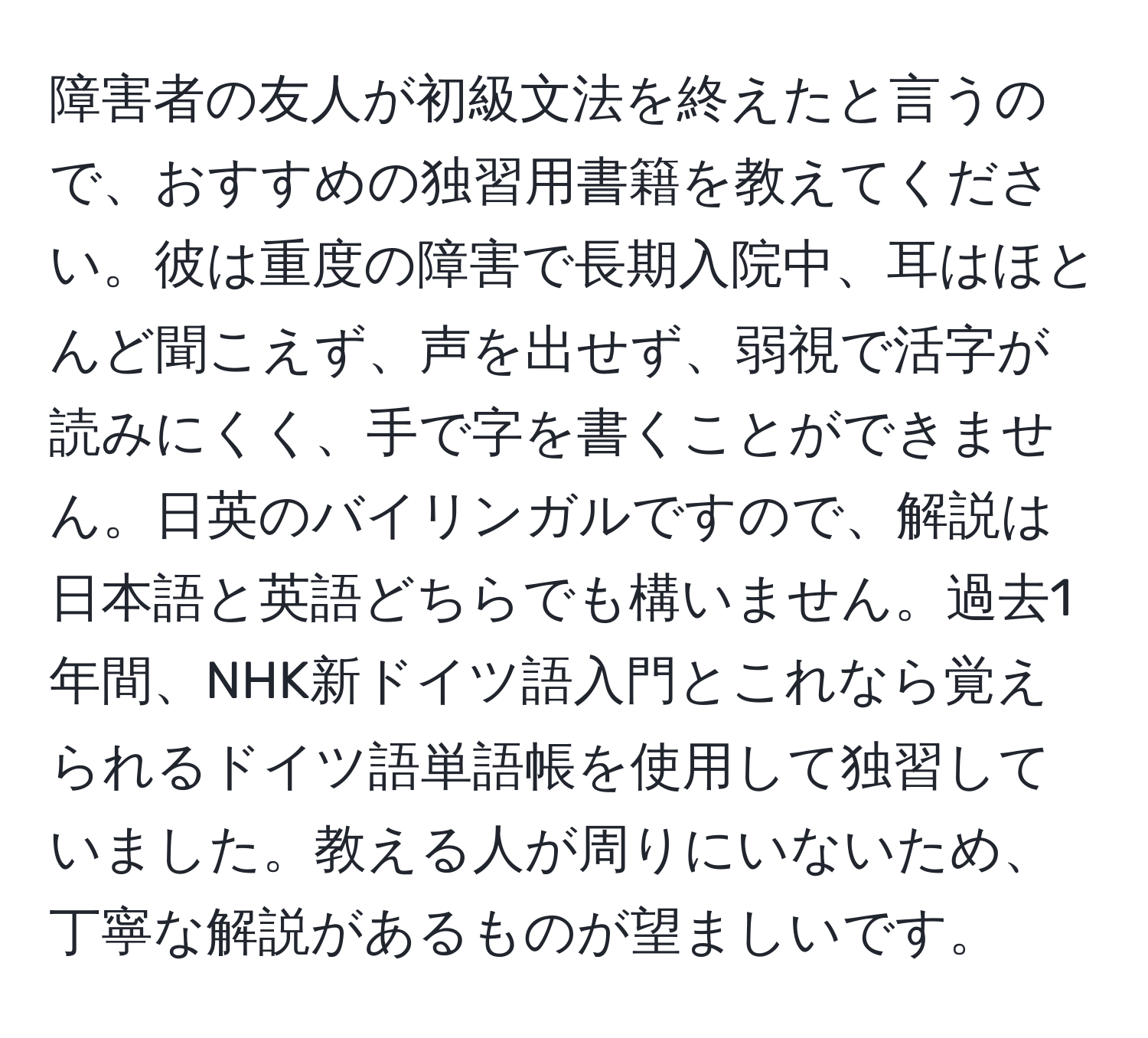 障害者の友人が初級文法を終えたと言うので、おすすめの独習用書籍を教えてください。彼は重度の障害で長期入院中、耳はほとんど聞こえず、声を出せず、弱視で活字が読みにくく、手で字を書くことができません。日英のバイリンガルですので、解説は日本語と英語どちらでも構いません。過去1年間、NHK新ドイツ語入門とこれなら覚えられるドイツ語単語帳を使用して独習していました。教える人が周りにいないため、丁寧な解説があるものが望ましいです。