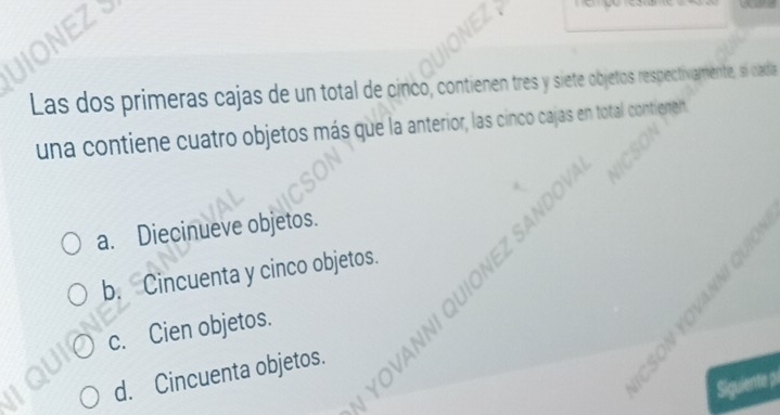 Las dos primeras cajas de un total de cinco, contienen tres y siete objetos respectivamente, s cada
una contiene cuatro objetos más que la anterior, las cinco cajas en total contienen

.
a. Diecinueve objetos.
b. Cincuenta y cinco objetos.
c. Cien objetos.
d. Cincuenta objetos.

Siguiente pi