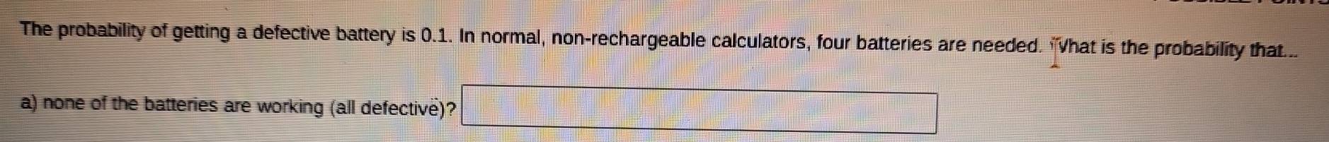 The probability of getting a defective battery is 0.1. In normal, non-rechargeable calculators, four batteries are needed. "What is the probability that... 
a) none of the batteries are working (all defective)?