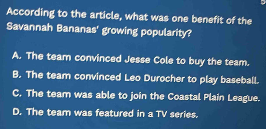 According to the article, what was one benefit of the
Savannah Bananas' growing popularity?
A. The team convinced Jesse Cole to buy the team.
B. The team convinced Leo Durocher to play baseball.
C. The team was able to join the Coastal Plain League.
D. The team was featured in a TV series.