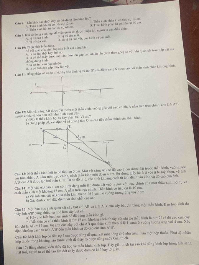 Thầu kính nào dưới đây có thể dùng làm kính lúp?
A. Thầu kính hội tụ có tiêu cự 12 cm. B. Thẫu kính phân kì có tiểu cự 12 cm.
C. Thẩu kính hội tụ có tiêu cự 60 cm. D. Thầu kính phân kì có tiêu cự 60 cm.
Câu 9: Khi sử dụng kính lúp, để việc quan sát được thuận lợi, người ta cần điều chính
A. vị trí của kinh B. vị trí của mắt.
C. vị trí của vật. D. cả vị trí của vật, của kính và của mắt.
Câu 10: Chọn phát biểu đủng.
Số bội giác của kính lúp cho biết khi dùng kính
A. ta có ảnh thật hay ảnh ảo.
B. ta có thể thấy được một ảnh lớn lên gắp bao nhiêu lằn (tính theo góc) so với khi quan sát trực tiếp vật má
không dùng kính.
C. ta có ảnh cao bao nhiêu.
D. ta có ảnh cao gấp mấy lần vật.
Câu 11: Bằng phép vẽ sơ đồ tỉ lệ, hãy xác định vị trí ảnh S' của điểm sáng S được tạo bởi thấu kính phân ki trong hình.
s
A F o F
Câu 12:M6 t vật sáng AB được đặt trước một thấu kính, vuông góc với trục chính, A nằm trên trục chính, cho ảnh
A'B'
ngược chiều và lớn hơn AB như hình dưới đây.
a) Đây là thấu kính hội tụ hay phân kì? Vì sao?
b) Dùng phép vẽ, xác định vị trí quang tâm O và các tiêu điểm chính của thấu kính.
Câu 13: Một thấu kính hội tụ có tiêu cự 5 cm. Một vật sáng AB có độ cao 2 cm được đặt trước thấu kính, vuỡng góc
với trục chính, A nằm trên trục chính, cách thầu kính một đoạn 4 cm. Sử dụng giấy kẻ ô lì với tỉ lệ tuỷ chọn, vẽ ảnh
A'B' của AB được tạo bởi thấu kính. Từ sơ đồ tỉ lệ, xác định khoảng cách từ ảnh đến thầu kính và độ cao của ảnh.
Câu 14: Một vật AB cao 4 cm có hình dạng mũi tên được đặt vuông góc với trục chính của một thẫu kính hội tụ và
cách thấu kính một khoảng 15 cm, A nằm trên trục chính. Thầu kính có tiêu cự là 10 cm.
a) Vẽ ảnh của vật AB qua thấu kính theo tỉ lệ 1 cạnh ô vuông tương ứng với 2 cm.
b) Xác định vị trí, đặc điểm và tính chất của ảnh.
Câu 15: Một bạn học sinh quan sát cây bút chì AB và ảnh A'B' của cây bút chi bằng một thẫu kính. Bạn học sinh đó
thấy ảnh A'B' cùng chiều và nhỏ hơn cây bút chì.
a) Hãy cho biết bạn học sinh đó đã dùng thầu kính gì.
b) Biết tiêu cự của thầu kính là f=12cm 1, khoảng cách từ cây bút chì tới thấu kính là d=2f và độ cao của cây
bút chì là AB=12cm. Về ảnh của cây bút chì AB qua thấu kính theo tỉ lệ 1 cạnh ô vuông tương ứng với 4 cm. Xác
định khoảng cách từ ảnh A'B' đến thấu kính và độ cao của ảnh A'B'.
Câu 16: Một kính lúp có tiêu cự 5 cm được dùng để quan sát một dòng chữ nhỏ trên nhãn một hộp thuốc. Phải đặt nhãn
hộp thuốc trong khoảng nào trước kính để thấy rõ được dòng chữ? Giải thích.
Câu 17: Bằng những kiến thức đã học về thấu kính, kính lúp. Hãy giải thích tại sao khi dùng kính lúp hứng ảnh sáng
mặt trời, người ta có thể tạo lửa đốt cháy được đám cỏ khô hay tờ giấy.