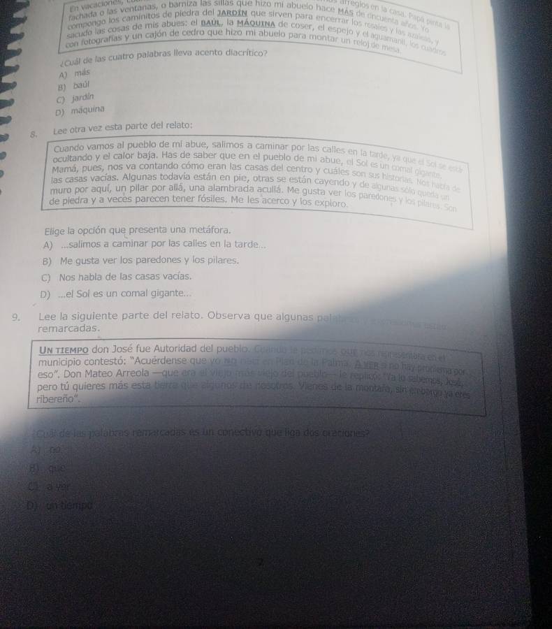 En vicacionés, l.l.
la arreglos en la casa. Papá pinta la
fachada o las ventanas, o barniza las sillas que hizo mi abuelo hace Más de cncuenta años. Vo
compongo los caminitos de piedra del JAROIN que sirven para encerrar los resales y las amless, 
sacuda las cosas de mis abues: el BAúL, la MÁqUINa de coser, el espejo y el aguananit, los cuadro
con fotografías y un cajón de cedro que hizo mi abuelo para montar un relo) de mesa
¿Cuál de las cuatro palabras lleva acento diacrítico?
A) más
B) baúl
C) jardín
D) máquína
8. Lee otra vez esta parte del relato:
Cuando vamos al pueblo de mi abue, salimos a caminar por las calles en la tarde, ya que el Solse está
ocultando y el calor baja. Has de saber que en el pueblo de mi abue, el Sol es un comal gigante
Mamá, pues, nos va contando cómo eran las casas del centro y cuáles son sus historias. Nos había de
las casas vacías. Algunas todavía están en pie, otras se están cayendo y de algunas sólo queda un
muro por aquí, un pilar por allá, una alambrada acullá. Me gusta ver los paredones y los pilares. Son
de piedra y a veces parecen tener fósiles. Me les acerco y los exploro.
Elige la opción que presenta una metáfora.
A) ...salimos a caminar por las calles en la tarde...
B) Me gusta ver los paredones y los pilares.
C) Nos habla de las casas vacías.
D) ...el Sol es un comal gigante...
9. Lee la siguiente parte del relato. Observa que algunas paletcon y e cra one estio
remarcadas.
Un πεMpo don José fue Autoridad del pueblo. Cuaindo la pedimos que nos reresentara en el
municipio contestó: "Acuérdense que yo no nec en Plan de la Palma. A veg a no hay promiema por
eso". Don Mateo Arreola —que era el viejo más viejo del pueblo— le replicó: "Va lo sahemos, Ava
pero tú quieres más esta tierra que algunos de nosotros. Vienos de la montafa, sin embargo ya cres
ribereño".
Cual de las palabras remarcadas es un conectivo que liga dos oraciones?
k no
gì què
Ci  a yer
D)  un tiempa