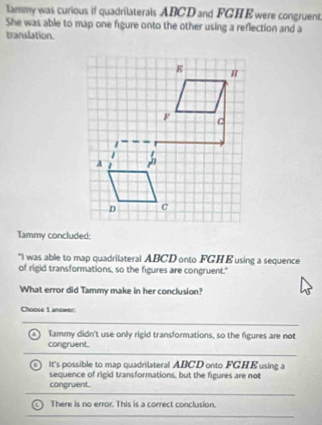 lammy was curious if quadrilaterals ABCD and FGHEwere congruent.
She was able to map one figure onto the other using a reflection and a
translation.
Tammy concluded:
"I was able to map quadrilateral ABCD onto FGHE using a sequence
of rigid transformations, so the figures are congruent."
What error did Tammy make in her conclusion?
Choose 1 answer:
a Tammy didn't use only rigid transformations, so the figures are not
congruent.
it's possible to map quadrilateral ABCD onto FGHE using a
sequence of rigid transformations, but the figures are not
congruent.
There is no error. This is a correct conclusion.