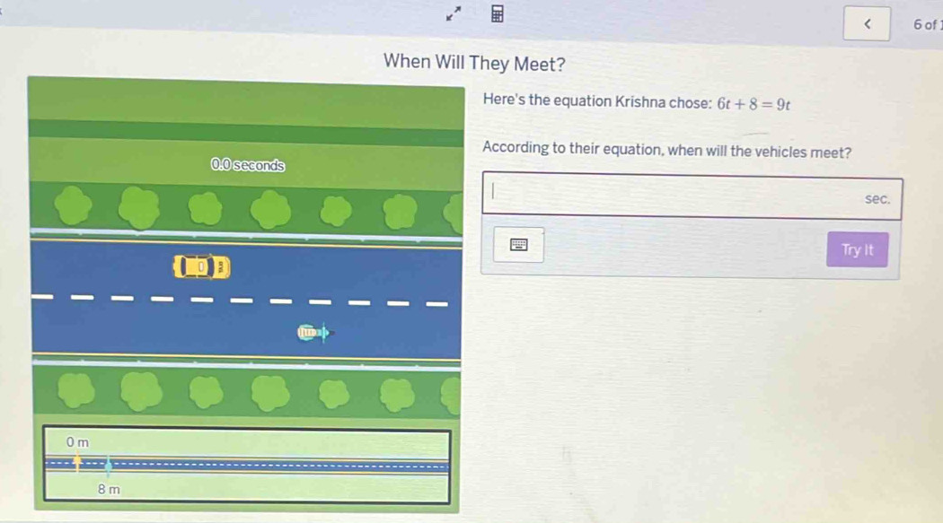 < 6 of
When Will They Meet?
Here's the equation Krishna chose: 6t+8=9t
According to their equation, when will the vehicles meet?
0.0 seconds
sec.
Try It
0 m

8 m