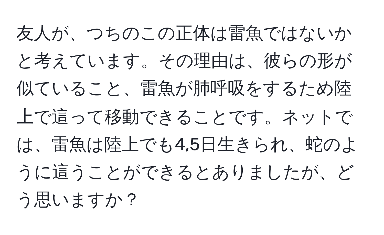 友人が、つちのこの正体は雷魚ではないかと考えています。その理由は、彼らの形が似ていること、雷魚が肺呼吸をするため陸上で這って移動できることです。ネットでは、雷魚は陸上でも4,5日生きられ、蛇のように這うことができるとありましたが、どう思いますか？