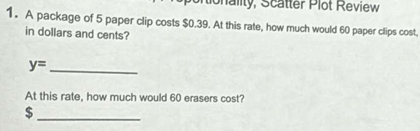 Mionality, Scatter Plot Review 
1. A package of 5 paper clip costs $0.39. At this rate, how much would 60 paper clips cost, 
in dollars and cents? 
_ y=
At this rate, how much would 60 erasers cost? 
_ $