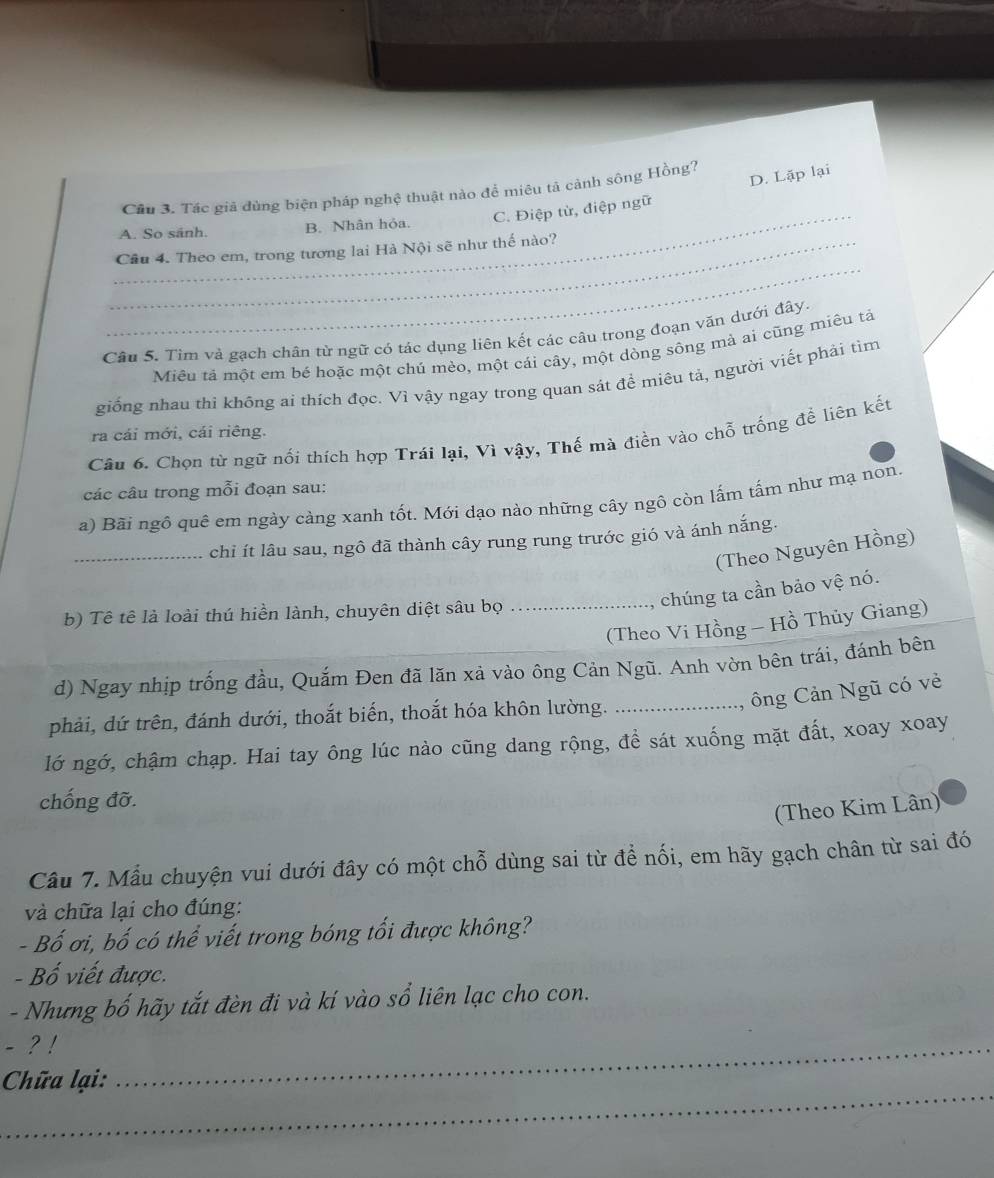 Cầu 3. Tác giả đùng biện pháp nghệ thuật nào để miêu tả cảnh sông Hồng?
D. Lặp lại
_A. So sánh. B. Nhân hỏa. C. Điệp từ, điệp ngữ
_
_Câu 4. Theo em, trong tương lai Hà Nội sẽ như thế nào?
Câu 5. Tìm và gạch chân từ ngữ có tác dụng liên kết các câu trong đoạn văn dưới đây.
Miêu tả một em bé hoặc một chú mèo, một cái cây, một dòng sông mả ai cũng miêu tả
giống nhau thi không ai thích đọc. Vì vậy ngay trong quan sát để miêu tả, người viết phải tìm
ra cái mới, cái riêng.
Câu 6. Chọn từ ngữ nối thích hợp Trái lại, Vì vậy, Thế mà điền vào chỗ trống để liên kết
các câu trong mỗi đoạn sau:
a) Bãi ngô quê em ngày càng xanh tốt. Mới dạo nào những cây ngô còn lấm tấm như mạ non.
_chỉ ít lâu sau, ngô đã thành cây rung rung trước gió và ánh nắng.
(Theo Nguyên Hồng)
chúng ta cần bảo vệ nó.
b) Tê tê là loài thú hiền lành, chuyên diệt sâu bọ_
(Theo Vi Hồng - Hồ Thủy Giang)
d) Ngay nhịp trống đầu, Quắm Đen đã lăn xả vào ông Cản Ngũ. Anh vờn bên trái, đánh bên
ông Cản Ngũ có vẻ
phải, dứ trên, đánh dưới, thoắt biến, thoắt hóa khôn lường._
lớ ngớ, chậm chạp. Hai tay ông lúc nào cũng dang rộng, đề sát xuống mặt đất, xoay xoay
chống đỡ.
(Theo Kim Lân)
Câu 7. Mẫu chuyện vui dưới đây có một chỗ dùng sai từ để nối, em hãy gạch chân từ sai đó
và chữa lại cho đúng:
- Bố ơi, bố có thể viết trong bóng tối được không?
- Bố viết được.
- Nhưng bố hãy tắt đèn đi và kí vào sổ liên lạc cho con.
- ? !
_
Chữa lại:
_