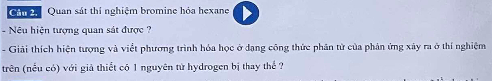 Cầm 2. Quan sát thí nghiệm bromine hóa hexane 
- Nêu hiện tượng quan sát được ? 
- Giải thích hiện tượng và viết phương trình hóa học ở dạng công thức phân tử của phản ứng xảy ra ở thí nghiệm 
trên (nếu có) với giả thiết có 1 nguyên tử hydrogen bị thay thế ?