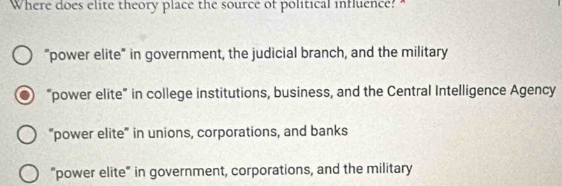 Where does elite theory place the source of political influence? "
“power elite” in government, the judicial branch, and the military
“power elite” in college institutions, business, and the Central Intelligence Agency
“power elite” in unions, corporations, and banks
"power elite" in government, corporations, and the military