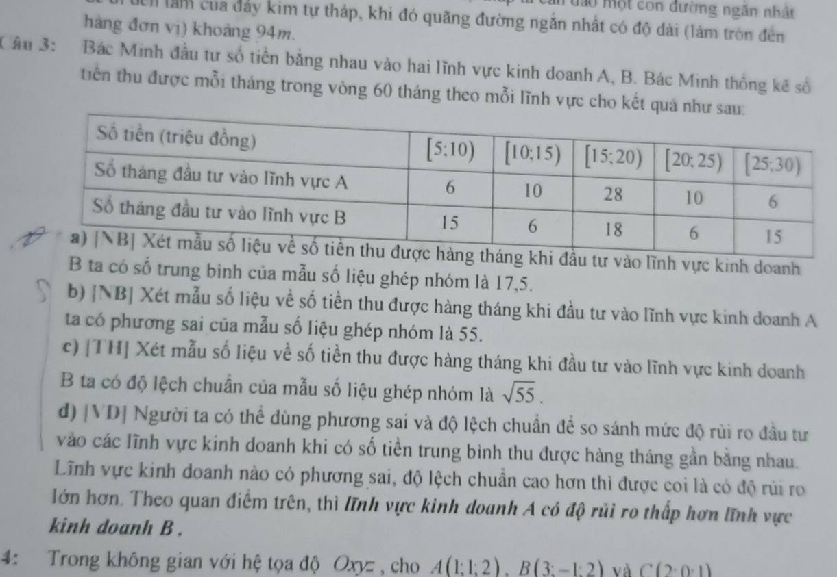 mưào một con đường ngăn nhật
Ch làm của đảy kim tự tháp, khi đó quãng đường ngắn nhất có độ dài (làm tròn đến
hàng đơn vị) khoảng 94m.
Câu 3: ;   Bác Minh đầu tư số tiền bằng nhau vào hai lĩnh vực kinh doanh A, B. Bác Minh thống kê số
tiên thu được mỗi tháng trong vòng 60 tháng theo mỗi lĩnh vực cho kết quá
khi đầu tư vào lĩnh vực kinh doanh
B ta có số trung bình của mẫu số liệu ghép nhóm là 17,5.
b) |NB| Xét mẫu số liệu về số tiền thu được hàng tháng khi đầu tư vào lĩnh vực kinh doanh A
ta có phương sai của mẫu số liệu ghép nhóm là 55.
c) [TH] Xét mẫu số liệu về số tiền thu được hàng tháng khi đầu tư vào lĩnh vực kinh doanh
B ta có độ lệch chuẩn của mẫu số liệu ghép nhóm là sqrt(55).
d) |VD| Người ta có thể dùng phương sai và độ lệch chuẩn đề so sánh mức độ rùi ro đầu tư
vào các lĩnh vực kinh doanh khi có số tiền trung bình thu được hàng tháng gần bằng nhau.
Lĩnh vực kinh doanh nào có phương sai, độ lệch chuẩn cao hơn thì được coi là có độ rúi ro
lớn hơn. Theo quan điểm trên, thì lĩnh vực kinh doanh A có độ rủi ro thấp hơn lĩnh vực
kinh doanh B .
4: Trong không gian với hệ tọa độ Oxyz  , cho A(1;1;2),B(3;-1:2) và C(2· 0· 1)