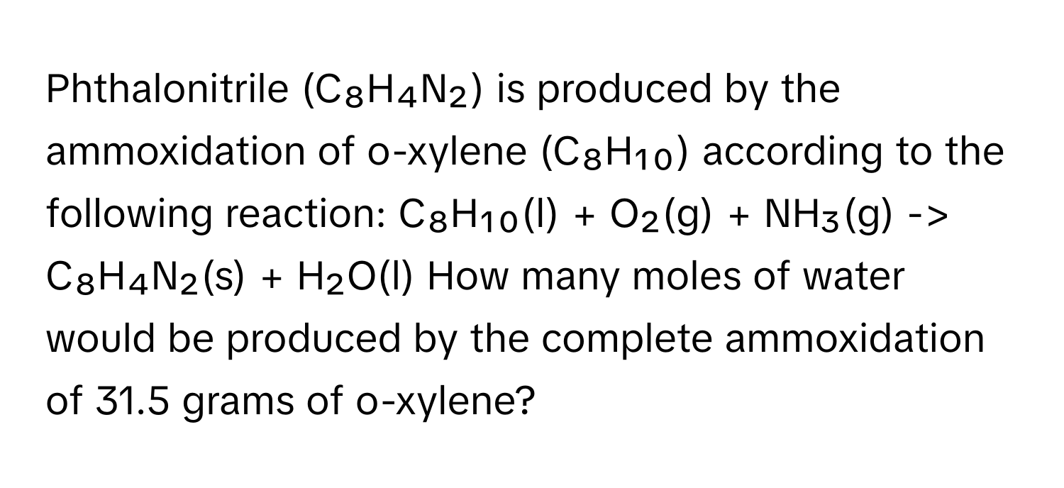 Phthalonitrile (C₈H₄N₂) ﻿is produced by the ammoxidation of o-xylene (C₈H₁₀) ﻿according to the following reaction: C₈H₁₀(l) + ﻿O₂(g) + ﻿NH₃(g) -> ﻿C₈H₄N₂(s) + ﻿H₂O(l) How many moles of water would be produced by the complete ammoxidation of 31.5 ﻿grams of o-xylene?