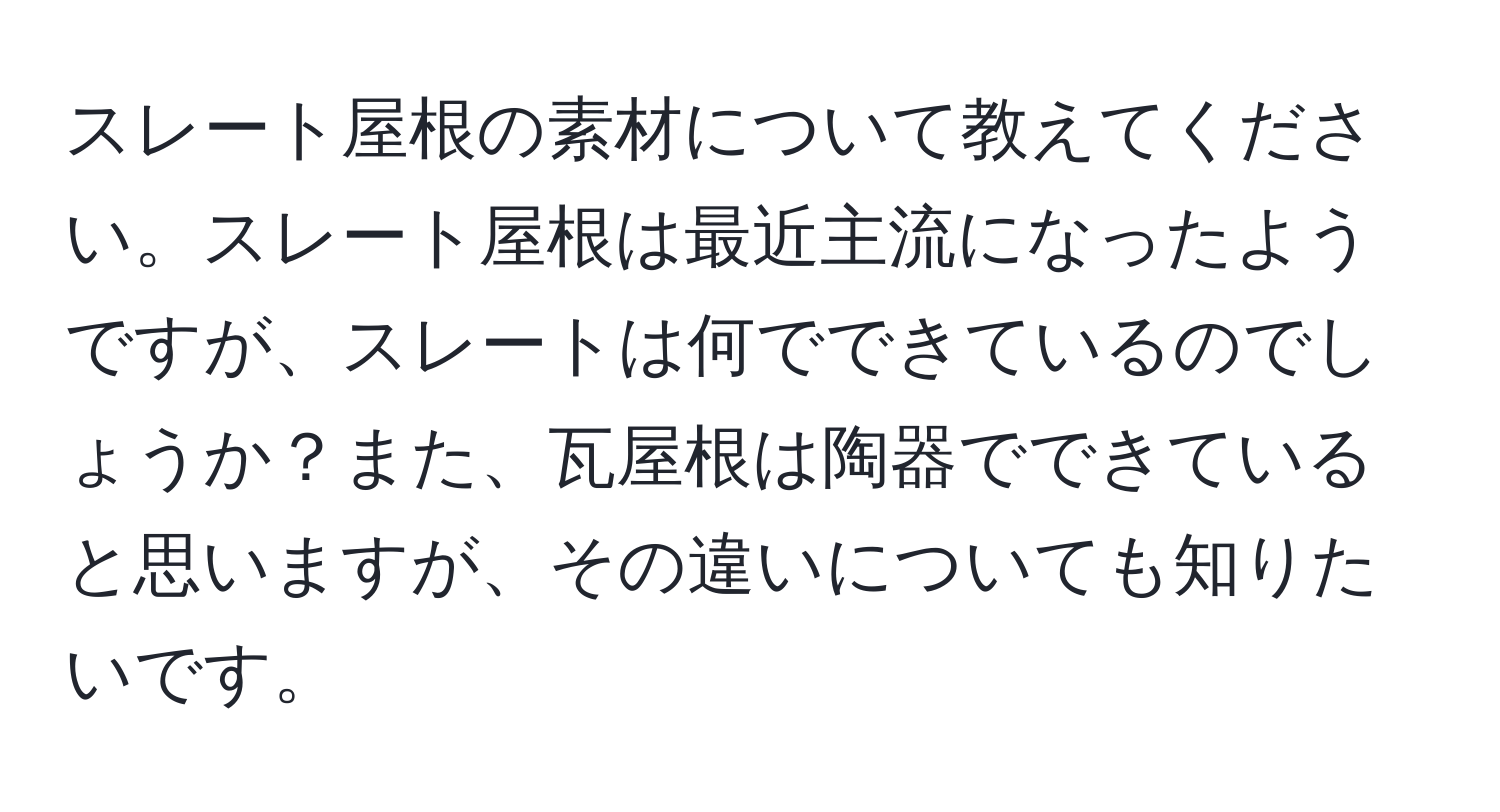 スレート屋根の素材について教えてください。スレート屋根は最近主流になったようですが、スレートは何でできているのでしょうか？また、瓦屋根は陶器でできていると思いますが、その違いについても知りたいです。