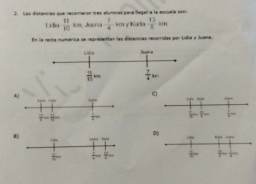 Las distancias que recorrieron tres alumnas para llegar a la escuela son:
Lidia  11/10 km , Juana  7/4 km y Karla  13/8 km
En la recta numérica se representan las distancias recorridas por Lidia y Juana.
A)
C)
 
D)
B