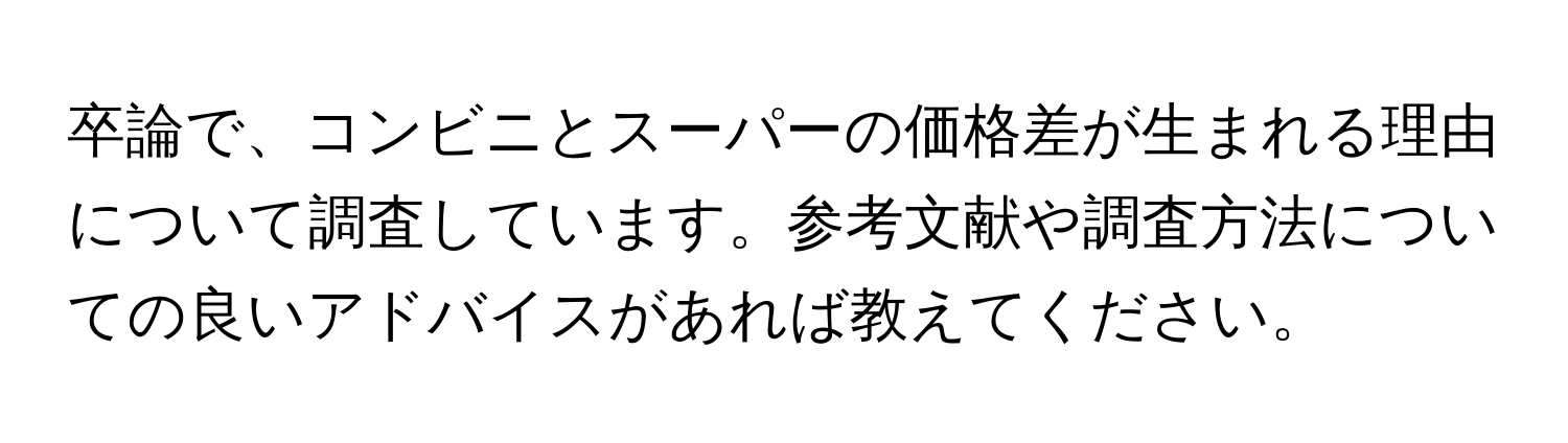 卒論で、コンビニとスーパーの価格差が生まれる理由について調査しています。参考文献や調査方法についての良いアドバイスがあれば教えてください。