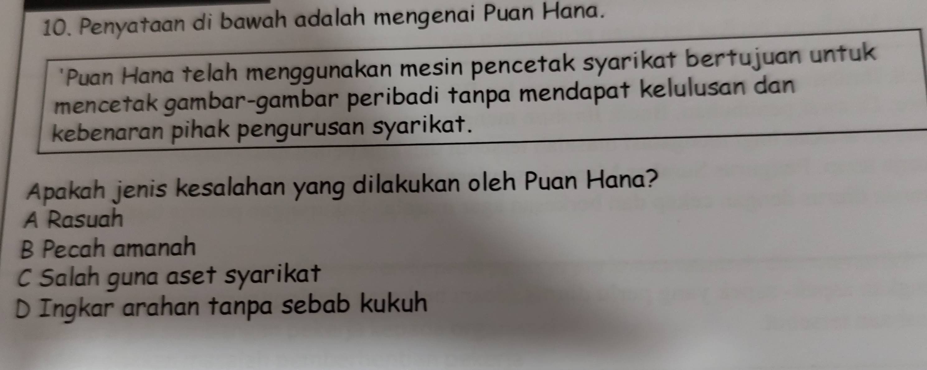 Penyataan di bawah adalah mengenai Puan Hana.
'Puan Hana telah menggunakan mesin pencetak syarikat bertujuan untuk
mencetak gambar-gambar peribadi tanpa mendapat kelulusan dan
kebenaran pihak pengurusan syarikat.
Apakah jenis kesalahan yang dilakukan oleh Puan Hana?
A Rasuah
B Pecah amanah
C Salah guna aset syarikat
D Ingkar arahan tanpa sebab kukuh