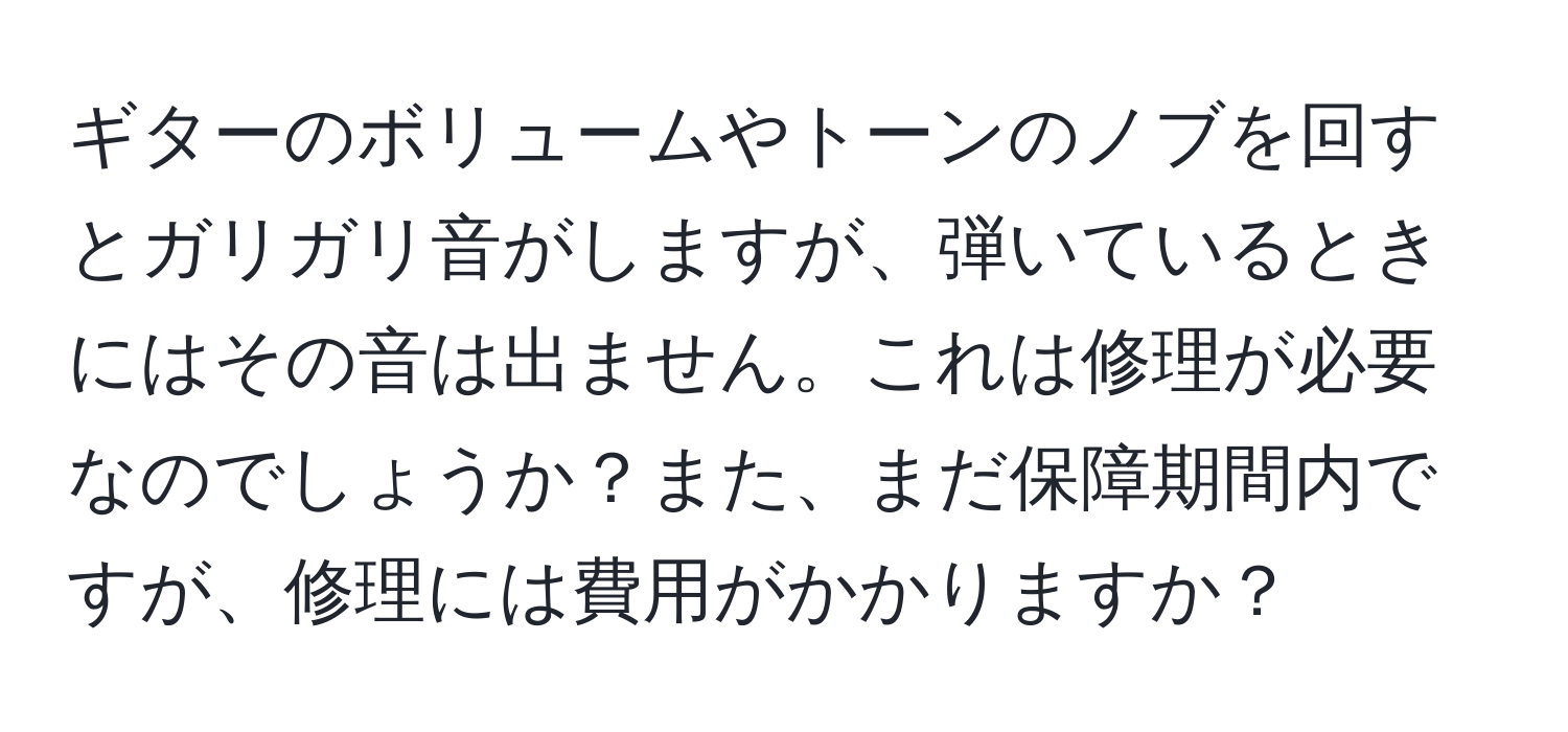 ギターのボリュームやトーンのノブを回すとガリガリ音がしますが、弾いているときにはその音は出ません。これは修理が必要なのでしょうか？また、まだ保障期間内ですが、修理には費用がかかりますか？