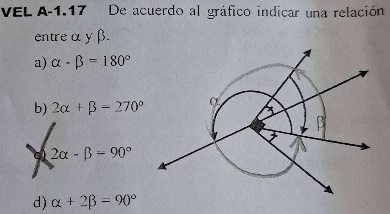 VEL A-1.17 De acuerdo al gráfico indicar una relación
entre α yβ.
a) alpha -beta =180°
b) 2alpha +beta =270°
0) 2alpha -beta =90°
d) alpha +2beta =90°