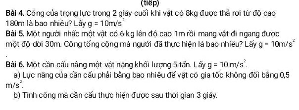 (tiếp) 
Bài 4. Công của trọng lực trong 2 giây cuối khi vật có 8kg được thả rơi từ độ cao
180m là bao nhiêu? Lấy g=10m/s^2
Bài 5. Một người nhấc một vật có 6 kg lên độ cao 1m rồi mang vật đi ngang được 
một độ dời 30m. Công tổng cộng mà người đã thực hiện là bao nhiêu? Lấy g=10m/s^2
Bài 6. Một cần cấu nâng một vật nặng khối lượng 5 tấn. Lấy g=10m/s^2. 
a) Lực nâng của cần cấu phải bằng bao nhiêu để vật có gia tốc không đổi bằng 0,5
m/s^2. 
b) Tính công mà cần cấu thực hiện được sau thời gian 3 giây.