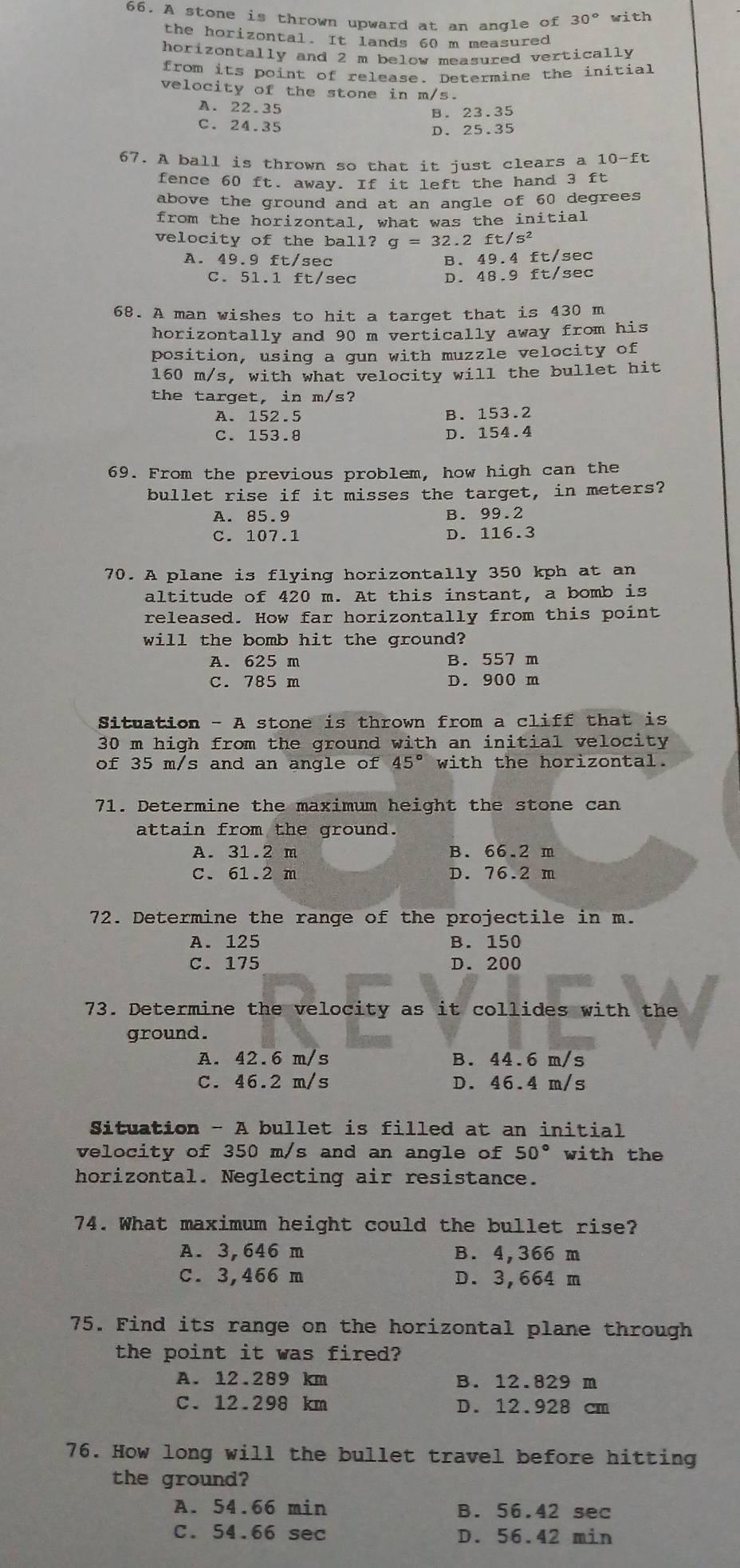 A stone is thrown upward at an angle of 30° with
the horizontal. It lands 60 m measured
horizontally and 2 m below measured vertically 
from its point of release. Determine the initial
velocity of the stone in m/s.
A. 22.35
B. 23.35
C. 24.35 D. 25.35
67. A ball is thrown so that it just clears a 10-ft
fence 60 ft. away. If it left the hand 3 ft
above the ground and at an angle of 60 degrees
from the horizontal, what was the initial
velocity of the ball? g=32.2ft/s^2
A. 49.9 ft/sec B. 49.4 ft/sec
C. 51.1 ft/sec D. 48.9 ft/sec
68. A man wishes to hit a target that is 430 m
horizontally and 90 m vertically away from his
position, using a gun with muzzle velocity of
160 m/s, with what velocity will the bullet hit
the target, in m/s?
A. 152.5 B. 153.2
C. 153.8 D. 154.4
69. From the previous problem, how high can the
bullet rise if it misses the target, in meters?
A. 85.9 B. 99.2
C. 107.1 D. 116.3
70. A plane is flying horizontally 350 kph at an
altitude of 420 m. At this instant, a bomb is
released. How far horizontally from this point
will the bomb hit the ground?
A. 625 m B. 557 m
C. 785 m D. 900 m
Situation - A stone is thrown from a cliff that is
30 m high from the ground with an initial velocity
of 35 m/s and an angle of 45° with the horizontal.
71. Determine the maximum height the stone can
attain from the ground.
A. 31.2 m B. 66.2 m
C. 61.2 m D. 76.2 m
72. Determine the range of the projectile in m.
A. 125 B. 150
C. 175 D. 200
73. Determine the velocity as it collides with the
ground.
A. 42.6 m/s B. 44.6 m/s
C. 46.2 m/s D. 46.4 m/s
Situation - A bullet is filled at an initial
velocity of 350 m/s and an angle of 50° with the
horizontal. Neglecting air resistance.
74. What maximum height could the bullet rise?
A. 3,646 m B. 4,366 m
C. 3,466 m D. 3,664 m
75. Find its range on the horizontal plane through
the point it was fired?
A. 12.289 km B. 12.829 m
C. 12.298 km D. 12.928 cm
76. How long will the bullet travel before hitting
the ground?
A. 54.66 min B. 56.42 sec
C. 54.66 sec D. 56.42 min