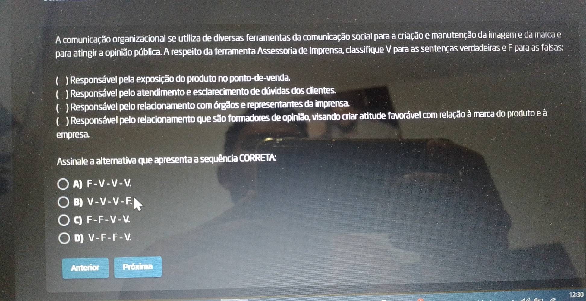 A comunicação organizacional se utiliza de diversas ferramentas da comunicação social para a criação e manutenção da imagem e da marca e
para atingir a opinião pública. A respeito da ferramenta Assessoria de Imprensa, classifique V para as sentenças verdadeiras e F para as falsas:
C ) Responsável pela exposição do produto no ponto-de-venda.
 ) Responsável pelo atendimento e esclarecimento de dúvidas dos clientes.
( ) Responsável pelo relacionamento com órgãos e representantes da imprensa.
( ) Responsável pelo relacionamento que são formadores de opinião, visando criar atitude favorável com relação à marca do produto e à
empresa.
Assinale a alternativa que apresenta a sequência CORRETA:
A) F-V-V-V. 
B) V-V-V-F. 
C) F-F-V-V. 
D) V-F-F-V. 
Anterior Próxima
12:30