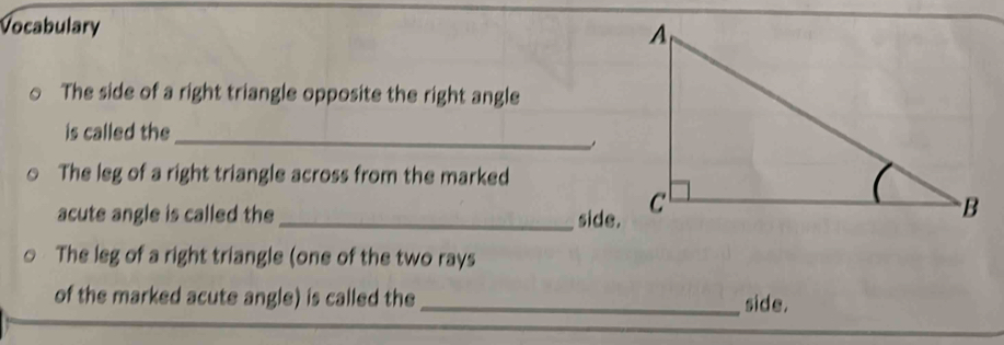 Vocabulary 
The side of a right triangle opposite the right angle 
_ 
is called the 
The leg of a right triangle across from the marked 
acute angle is called the _side. 
The leg of a right triangle (one of the two rays 
of the marked acute angle) is called the _side.