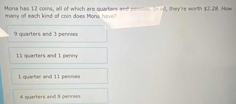 Mona has 12 coins, all of which are quarters and pennies. In all, they're worth $2.28. How
many of each kind of coin does Mona have?
9 quarters and 3 pennies
11 quarters and 1 penny
1 quarter and 11 pennies
4 quarters and 8 pennies