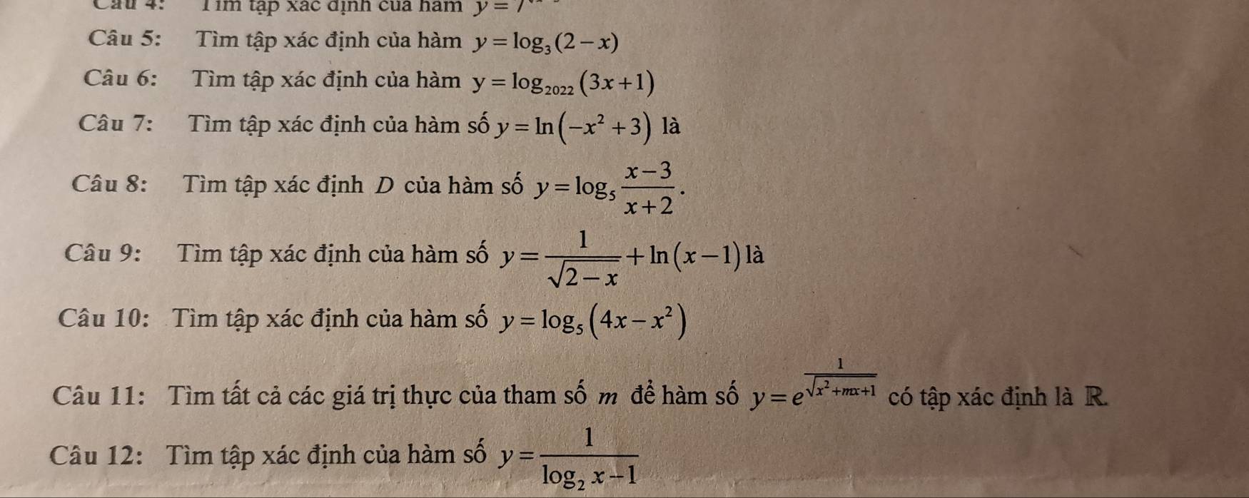 Cầu 4: Tim tập xác dịnh của ham y=7
Câu 5: Tìm tập xác định của hàm y=log _3(2-x)
Câu 6: Tìm tập xác định của hàm y=log _2022(3x+1)
Câu 7: Tìm tập xác định của hàm số y=ln (-x^2+3) là 
Câu 8: Tìm tập xác định D của hàm số y=log _5 (x-3)/x+2 . 
Câu 9: Tìm tập xác định của hàm số y= 1/sqrt(2-x) +ln (x-1)la
Câu 10: Tìm tập xác định của hàm số y=log _5(4x-x^2)
Câu 11: Tìm tất cả các giá trị thực của tham số m để hàm số y=e^(frac 1)sqrt(x^2+mx+1) có tập xác định là R. 
Câu 12: Tìm tập xác định của hàm số y=frac 1log _2x-1