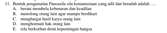 Bentuk pengamalan Pancasila sila kemanusiaan yang adil dan beradab adalah ….
A. berani membela kebenaran dan keadilan
B. menolong orang lain agar mampu berdikari
C. menghargai hasil karya orang lain
D. menghormati hak orang lain
E. rela berkorban demi kepentingan bangsa