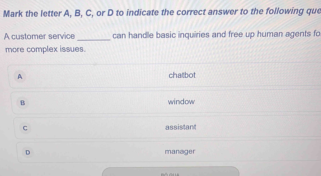 Mark the letter A, B, C, or D to indicate the correct answer to the following que
A customer service _can handle basic inquiries and free up human agents fo
more complex issues.
A chatbot
B window
C assistant
D manager