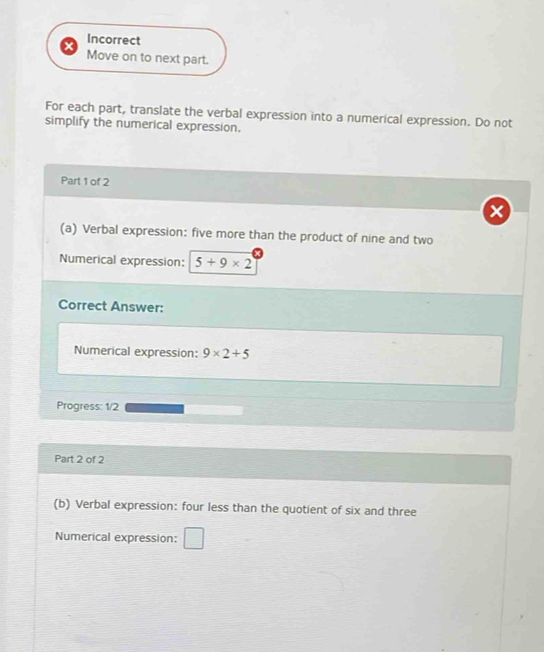 Incorrect 
Move on to next part. 
For each part, translate the verbal expression into a numerical expression. Do not 
simplify the numerical expression. 
Part 1 of 2 
(a) Verbal expression: five more than the product of nine and two 
Numerical expression: 5+9* 2
Correct Answer: 
Numerical expression: 9* 2+5
Progress: 1/2
Part 2 of 2 
(b) Verbal expression: four less than the quotient of six and three 
Numerical expression: □