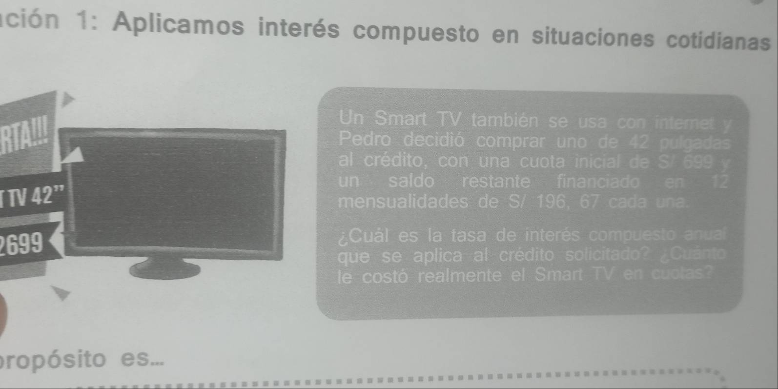 ación 1: Aplicamos interés compuesto en situaciones cotidianas 
Un Smart TV también se usa con intemet y 
Pedro decidió comprar uno de 42 pulgadas 
al crédito, con una cuota inicial de S/ 699 y 
TV 42^"
un saldo restante financiado en 12
mensualidades de S/ 196, 67 cada una.
2699
¿Cuál es la tasa de interés compuesto anual 
que se aplica al crédito solicitado? ¿Cuánto 
le costó realmente el Smart TV en cuolas? 
propósito es...