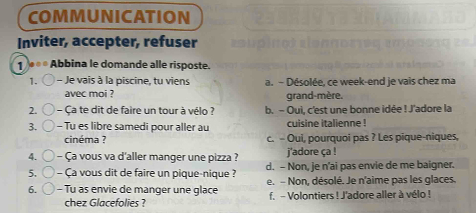 COMMUNICATION
Inviter, accepter, refuser
1 ∞* Abbina le domande alle risposte.
1. - Je vais à la piscine, tu viens a. - Désolée, ce week-end je vais chez ma
avec moi ? grand-mère.
2. - Ça te dit de faire un tour à vélo ? b. - Oui, c'est une bonne idée ! J'adore la
3. - Tu es libre samedi pour aller au cuisine italienne !
cinéma ? c. - Oui, pourquoi pas ? Les pique-niques,
4. - Ça vous va d'aller manger une pizza ? j'adore ça !
5. - Ça vous dit de faire un pique-nique ? d. - Non, je n’ai pas envie de me baigner.
e. - Non, désolé. Je n'aime pas les glaces.
6. - Tu as envie de manger une glace f. - Volontiers ! J'adore aller à vélo !
chez Glacefolies ?