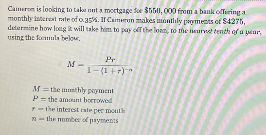 Cameron is looking to take out a mortgage for $550, 000 from a bank offering a
monthly interest rate of 0.35%. If Cameron makes monthly payments of $4275,
determine how long it will take him to pay off the loan, to the nearest tenth of a year,
using the formula below.
M=frac Pr1-(1+r)^-n
M= the monthly payment
P= the amount borrowed
r= the interest rate per month
n= the number of payments