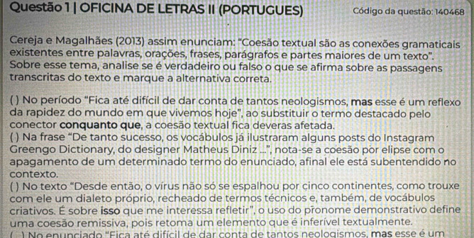 OFICINA DE LETRAS II (PORTUGUES) Código da questão: 140468 
Cereja e Magalhães (2013) assim enunciam: "Coesão textual são as conexões gramaticais 
existentes entre palavras, orações, frases, parágrafos e partes maiores de um texto'. 
Sobre esse tema, analise se é verdadeiro ou falso o que se afirma sobre as passagens 
transcritas do texto e marque a alternativa correta. 
) No período "Fica até difícil de dar conta de tantos neologismos, mas esse é um reflexo 
da rapidez do mundo em que vivemos hoje", ao substituir o termo destacado pelo 
conector conquanto que, a coesão textual fica deveras afetada. 
( ) Na frase “De tanto sucesso, os vocábulos já ilustraram alguns posts do Instagram 
Greengo Dictionary, do designer Matheus Diniz ...'', nota-se a coesão por elipse com o 
apagamento de um determinado termo do enunciado, afinal ele está subentendido no 
contexto. 
( ) No texto “Desde então, o vírus não só se espalhou por çinco continentes, como trouxe 
com ele um dialeto próprio, recheado de termos técnicos e, também, de vocábulos 
criativos. É sobre isso que me interessa refletir", o uso do pronome demonstrativo define 
uma coesão remissiva, pois retoma um elemento que é inferível textualmente. 
( ) No enunciado 'Fica até difícil de dar conta de tantos neologismos, mas esse é um