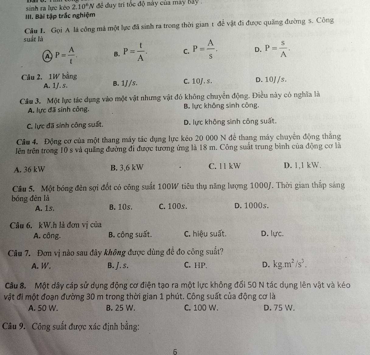 sinh ra lực kéo 2.10^6N để duy trí tốc độ này của máy bay .
III. Bài tập trắc nghiệm
Câu 1. Gọi A là công mà một lực đã sinh ra trong thời gian t để vật đi được quãng đường s. Công
suất là
A) P= A/t .
B. P= t/A .
C. P= A/s . P= S/A .
D.
Câu 2. 1W bằng
A. 1J. s. B. 1J/s. C. 10J. s.
D. 10J /s.
Câu 3. Một lực tác dụng vào một vật nhưng vật đó không chuyển động. Điều này có nghĩa là
A. lực đã sinh công. B. lực không sinh công.
C. lực đã sinh công suất. D. lực không sinh công suất.
Câu 4. Động cơ của một thang máy tác dụng lực kéo 20 000 N để thang máy chuyển động thăng
lên trên trong 10 s và quãng đường đi được tương ứng là 18 m. Công suất trung bình của động cơ là
A. 36 kW B. 3,6 kW C. 11 kW D. 1,1 kW.
Câu 5. Một bóng đèn sợi đốt có công suất 100W tiêu thụ năng lượng 1000J. Thời gian thắp sáng
bóng đèn là
A. 1s. B. 10s. C. 100s. D. 1000s.
Câu 6. kW.h là đơn vị của
A. công. B. công suất. C. hiệu suất. D. lực.
Câu 7. Đơn vị nào sau đây không được dùng đề đo công suất?
A. W. B. J. s. C. HP. D. kg.m^2/s^3.
Câu 8. Một dây cáp sử dụng động cơ điện tạo ra một lực không đổi 50 N tác dụng lên vật và kéo
vật đi một đoạn đường 30 m trong thời gian 1 phút. Công suất của động cơ là
A. 50 W. B. 25 W. C. 100 W. D. 75 W.
Câu 9. Công suất được xác định bằng:
6