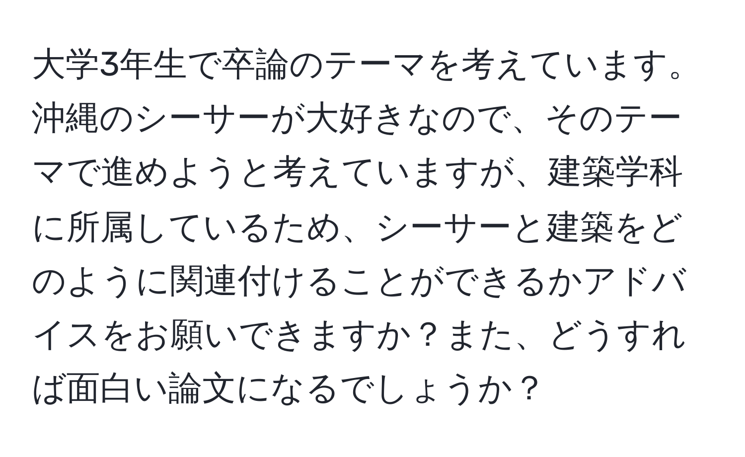 大学3年生で卒論のテーマを考えています。沖縄のシーサーが大好きなので、そのテーマで進めようと考えていますが、建築学科に所属しているため、シーサーと建築をどのように関連付けることができるかアドバイスをお願いできますか？また、どうすれば面白い論文になるでしょうか？