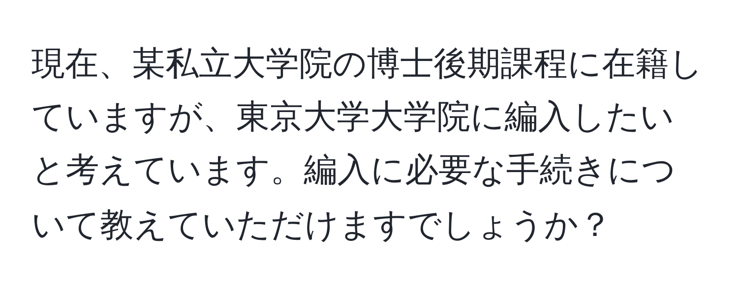 現在、某私立大学院の博士後期課程に在籍していますが、東京大学大学院に編入したいと考えています。編入に必要な手続きについて教えていただけますでしょうか？