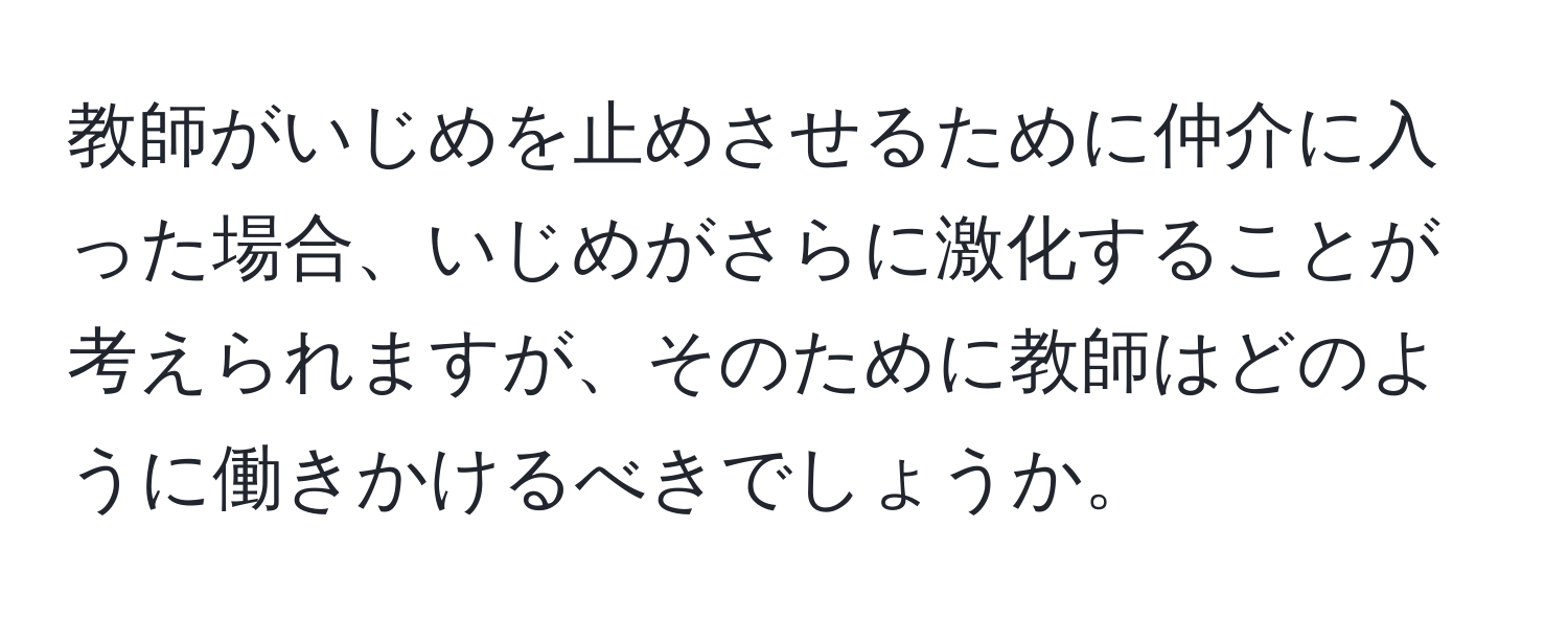 教師がいじめを止めさせるために仲介に入った場合、いじめがさらに激化することが考えられますが、そのために教師はどのように働きかけるべきでしょうか。