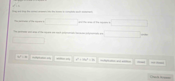 x^3+5
Drag and drop the correct answers into the boxes to complete each statement.
The perimeter of the square is and the area of the square is 
The perimeter and area of the square are each polynomials because polynomials are
4x^2+20 multiplication only addition only z^4+10z^2+25 mutiplication and addition closed not ciceeó
Chack Ariswer