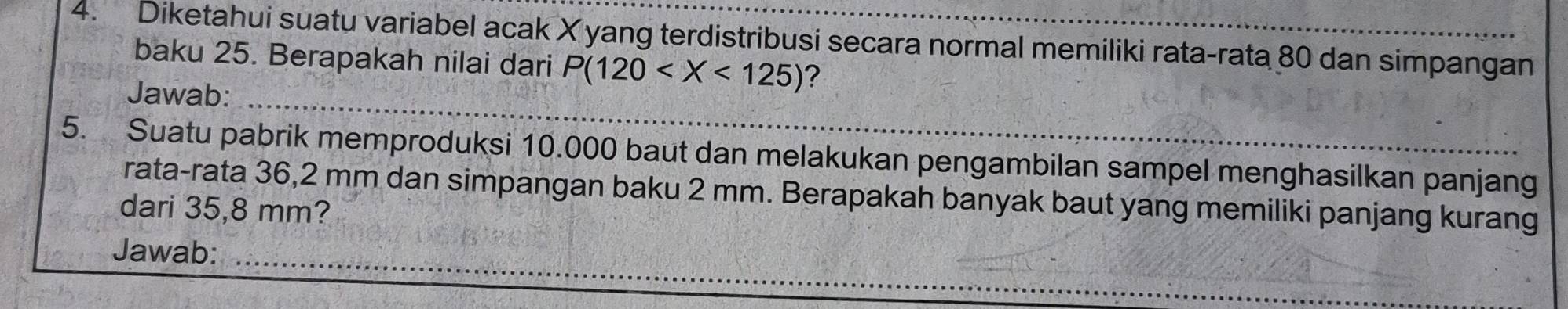 Diketahui suatu variabel acak X yang terdistribusi secara normal memiliki rata-rata 80 dan simpangan 
baku 25. Berapakah nilai dari P(120 ? 
Jawab:_ 
5. Suatu pabrik memproduksi 10.000 baut dan melakukan pengambilan sampel menghasilkan panjang 
rata-rata 36,2 mm dan simpangan baku 2 mm. Berapakah banyak baut yang memiliki panjang kurang 
dari 35,8 mm? 
Jawab:_