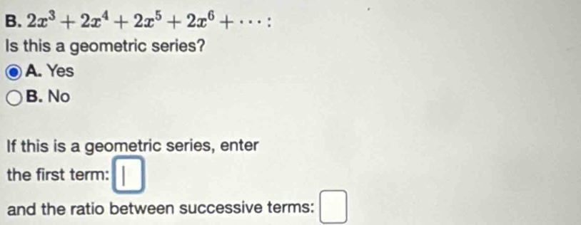 2x^3+2x^4+2x^5+2x^6+·s :
Is this a geometric series?
A. Yes
B. No
If this is a geometric series, enter
the first term:
and the ratio between successive terms: