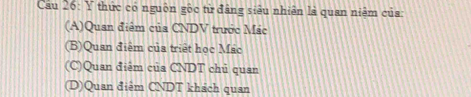 Cầu 26: Y thức có nguồn gốc từ đâng siêu nhiên là quan niệm của:
(A)Quan điểm của CNDV trước Mác
(B)Quan điểm của triết học Mác
(C)Quan điểm của CNDT chủ quan
(D)Quan điểm CNDT khách quan