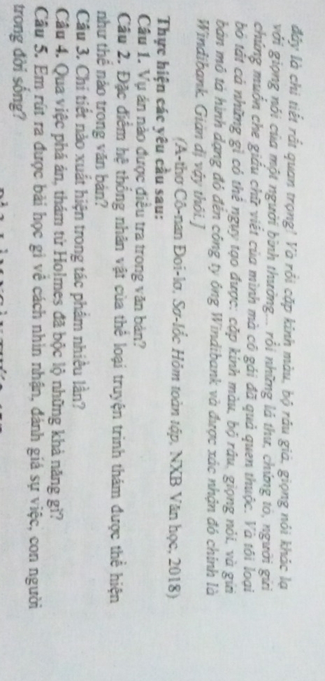 đây là chi tiết rất quan trọng! Và rồi cặp kinh màu, bộ râu giả, giọng nói khác lạ 
với giọng nói của một người bình thường... rồi những lá thư, chứng tó, người gửi 
chúng muốn che giầu chữ viết của mình mà cô gái đã quả quen thuộc. Và tôi loại 
bộ tất cả những gì có thể ngụy tạo được: cặp kính màu, bộ râu, giọng nỏi, và gửi 
bản mô tà hình dạng đó đến công ty ông Windibank và được xác nhận đó chính là 
Windibank. Giản đị vậy thôi.] 
(A-thơ Cô-nan Đoi-lơ, Sơ-lốc Hôm toàn tập, NXB Văn học, 2018) 
Thực hiện các yêu cầu sau: 
Cầu 1. Vụ án nào được điều tra trong văn bản? 
Cầu 2. Đặc điểm hệ thống nhân vật của thể loại truyện trinh thám được thể hiện 
như thê nào trong văn bản? 
Câu 3. Chi tiết nào xuất hiện trong tác phẩm nhiều lần? 
Câu 4. Qua việc phá án, thám tử Holmes đã bộc lộ những khả năng gì? 
Câu 5. Em rút ra được bài học gi về cách nhìn nhận, đánh giá sự việc, con người 
trong đời sống?