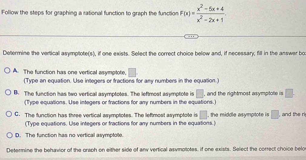 Follow the steps for graphing a rational function to graph the function F(x)= (x^2-5x+4)/x^2-2x+1 . 
Determine the vertical asymptote(s), if one exists. Select the correct choice below and, if necessary, fill in the answer bo
A. The function has one vertical asymptote, □. 
(Type an equation. Use integers or fractions for any numbers in the equation.)
B. The function has two vertical asymptotes. The leftmost asymptote is □ , and the rightmost asymptote is □. 
(Type equations. Use integers or fractions for any numbers in the equations.)
C. The function has three vertical asymptotes. The leftmost asymptote is □ , the middle asymptote is □ , and the ri
(Type equations. Use integers or fractions for any numbers in the equations.)
D. The function has no vertical asymptote.
Determine the behavior of the graph on either side of anv vertical asvmptotes, if one exists. Select the correct choice belo